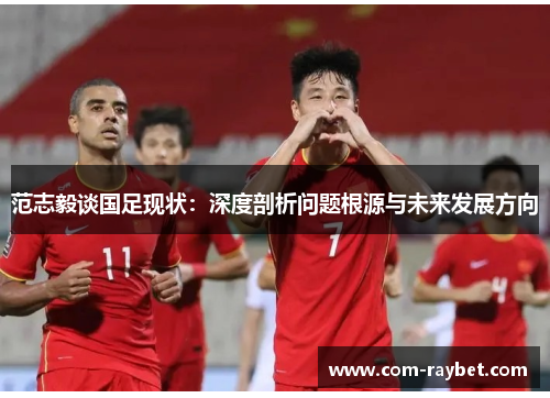 范志毅谈国足现状:深度剖析问题根源与未来发展方向 范志毅谈国足现状:深度剖析问题根源与未来发展方向