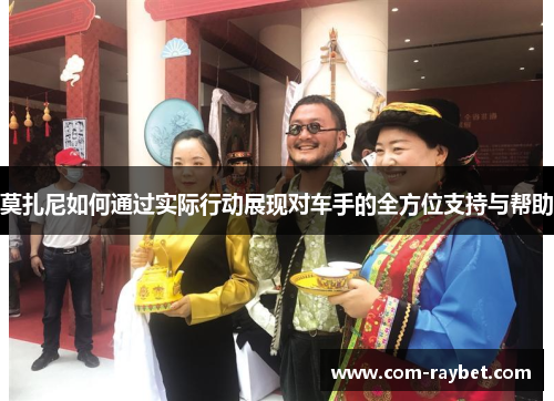 莫扎尼如何通过实际行动展现对车手的全方位支持与帮助 莫扎尼如何通过实际行动展现对车手的全方位支持与帮助