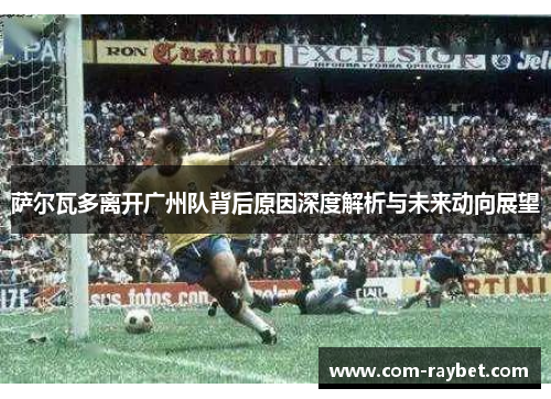 萨尔瓦多离开广州队背后原因深度解析与未来动向展望 萨尔瓦多离开广州队背后原因深度解析与未来动向展望