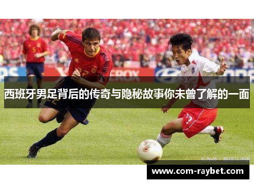 西班牙男足背后的传奇与隐秘故事你未曾了解的一面 西班牙男足背后的传奇与隐秘故事你未曾了解的一面