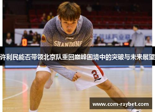 许利民能否带领北京队重回巅峰困境中的突破与未来展望 许利民能否带领北京队重回巅峰困境中的突破与未来展望