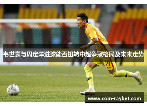 韦世豪与周定洋进球能否扭转中超争冠格局及未来走势