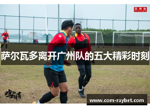 萨尔瓦多离开广州队的五大精彩时刻