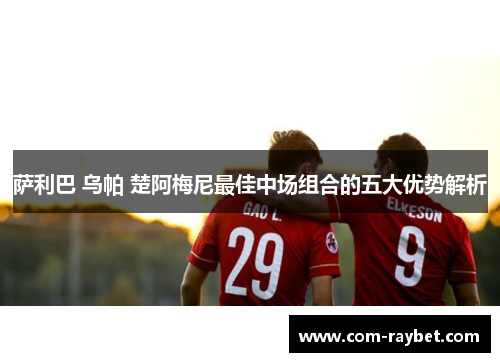 萨利巴 乌帕 楚阿梅尼最佳中场组合的五大优势解析 萨利巴 乌帕 楚阿梅尼最佳中场组合的五大优势解析