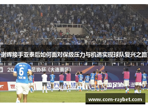 谢晖接手亚泰后如何面对保级压力与机遇实现球队复兴之路 谢晖接手亚泰后如何面对保级压力与机遇实现球队复兴之路