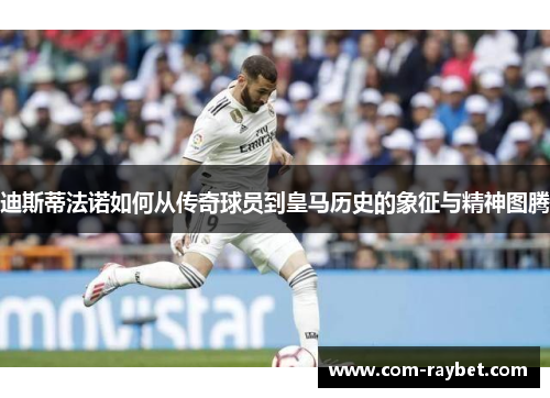 迪斯蒂法诺如何从传奇球员到皇马历史的象征与精神图腾 迪斯蒂法诺如何从传奇球员到皇马历史的象征与精神图腾