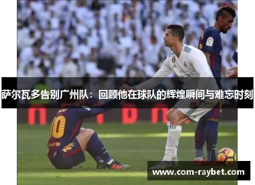 萨尔瓦多告别广州队：回顾他在球队的辉煌瞬间与难忘时刻