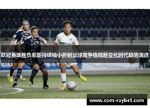 欧冠赛场胜负差距持续缩小折射足球竞争格局新变化时代趋势演进