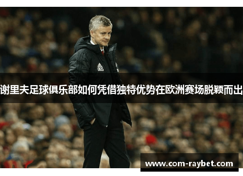 谢里夫足球俱乐部如何凭借独特优势在欧洲赛场脱颖而出 谢里夫足球俱乐部如何凭借独特优势在欧洲赛场脱颖而出