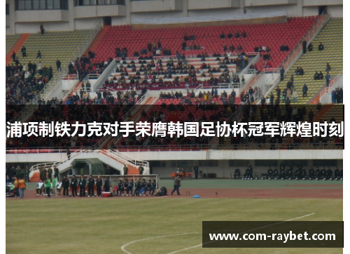 浦项制铁力克对手荣膺韩国足协杯冠军辉煌时刻